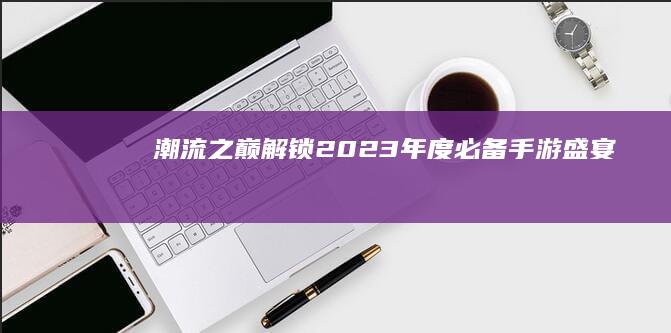 潮流之巅：解锁2023年度必备手游盛宴