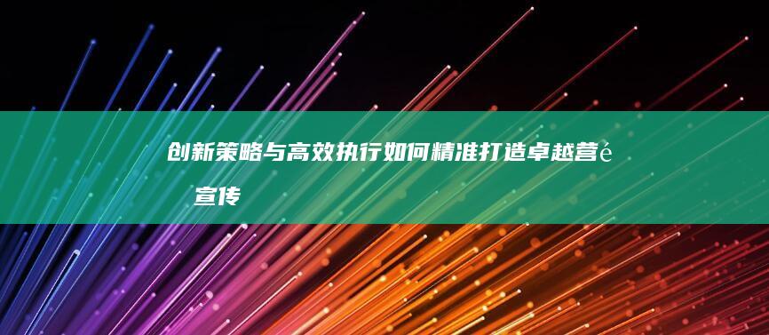 创新策略与高效执行：如何精准打造卓越营销宣传计划